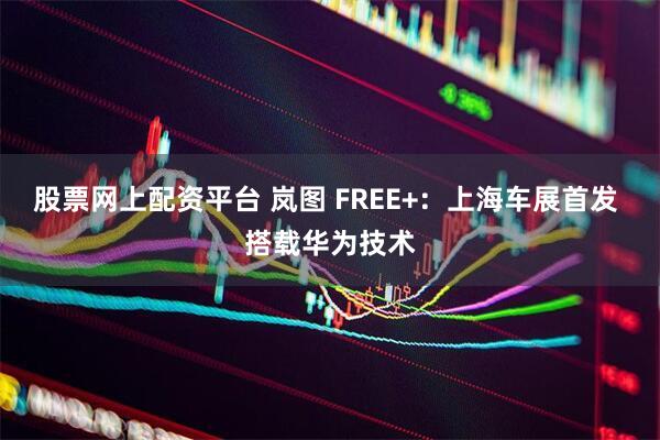 股票网上配资平台 岚图 FREE+：上海车展首发 搭载华为技术