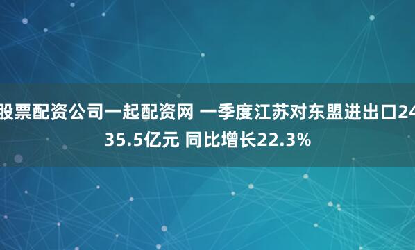 股票配资公司一起配资网 一季度江苏对东盟进出口2435.5亿元 同比增长22.3%
