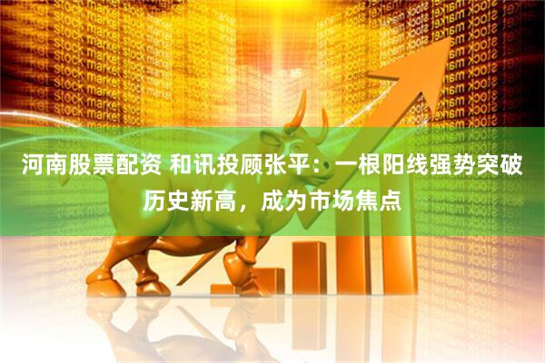 河南股票配资 和讯投顾张平：一根阳线强势突破历史新高，成为市场焦点