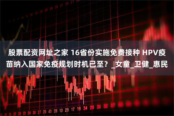 股票配资网址之家 16省份实施免费接种 HPV疫苗纳入国家免疫规划时机已至？_女童_卫健_惠民