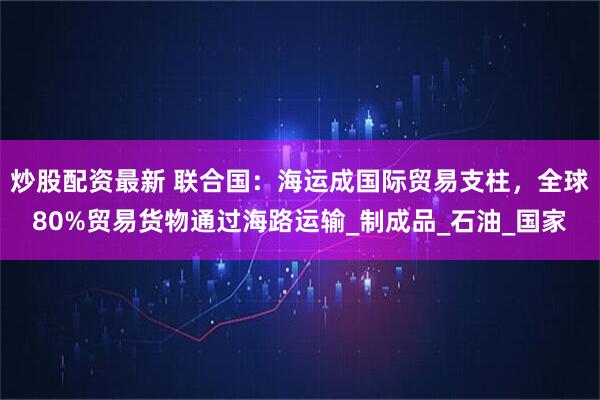炒股配资最新 联合国：海运成国际贸易支柱，全球80%贸易货物通过海路运输_制成品_石油_国家
