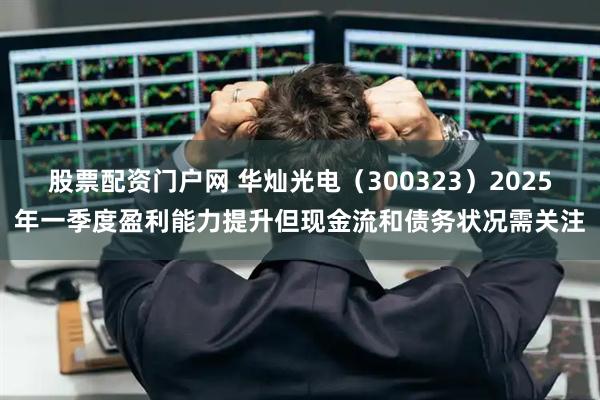 股票配资门户网 华灿光电（300323）2025年一季度盈利能力提升但现金流和债务状况需关注
