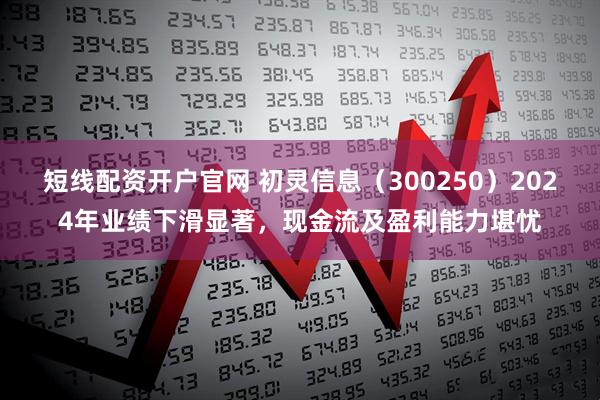 短线配资开户官网 初灵信息（300250）2024年业绩下滑显著，现金流及盈利能力堪忧