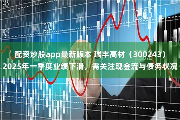 配资炒股app最新版本 瑞丰高材（300243）2025年一季度业绩下滑，需关注现金流与债务状况