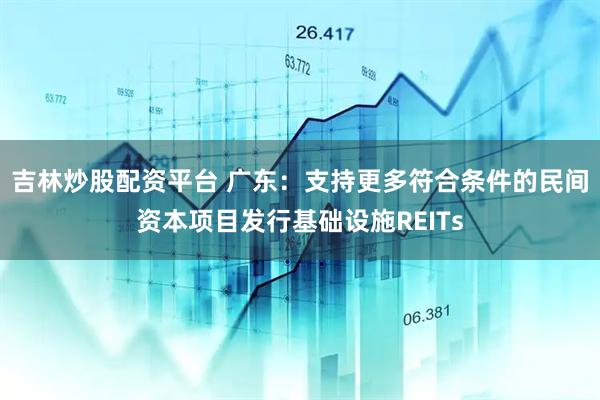 吉林炒股配资平台 广东：支持更多符合条件的民间资本项目发行基础设施REITs