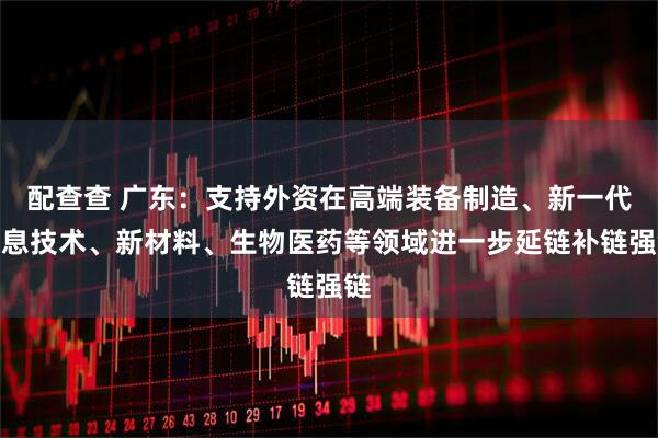 配查查 广东：支持外资在高端装备制造、新一代信息技术、新材料、生物医药等领域进一步延链补链强链