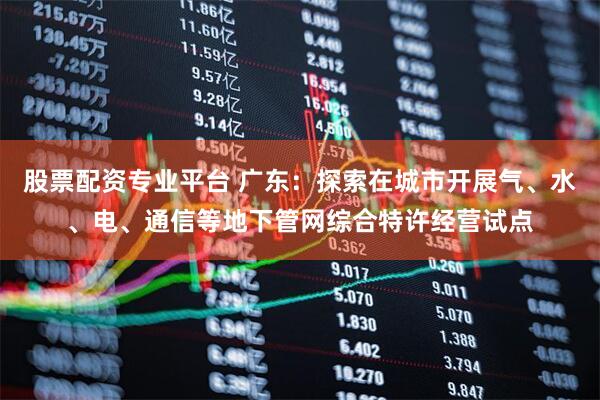 股票配资专业平台 广东：探索在城市开展气、水、电、通信等地下管网综合特许经营试点