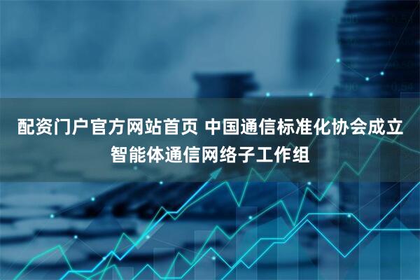 配资门户官方网站首页 中国通信标准化协会成立智能体通信网络子工作组
