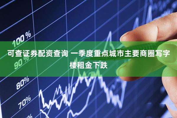 可查证券配资查询 一季度重点城市主要商圈写字楼租金下跌