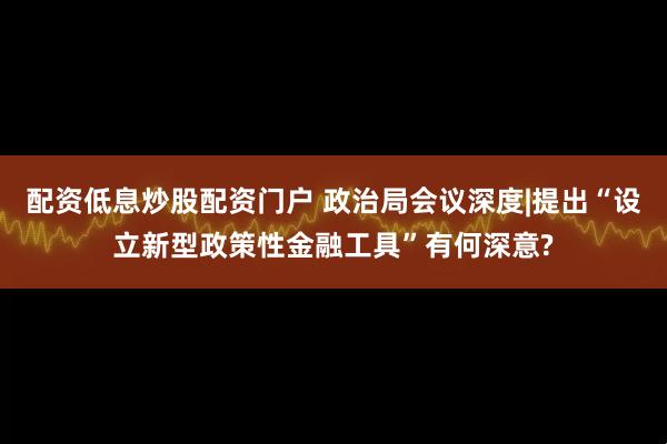 配资低息炒股配资门户 政治局会议深度|提出“设立新型政策性金融工具”有何深意?