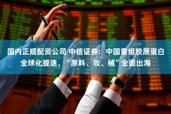 国内正规配资公司 中信证券：中国重组胶原蛋白全球化提速，“原料、妆、械”全面出海