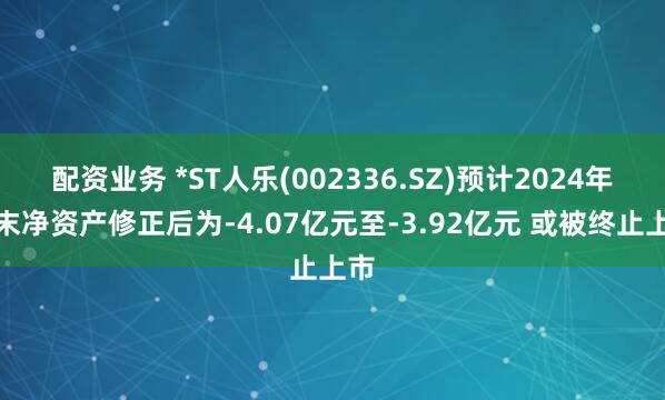 配资业务 *ST人乐(002336.SZ)预计2024年期末净资产修正后为-4.07亿元至-3.92亿元 或被终止上市