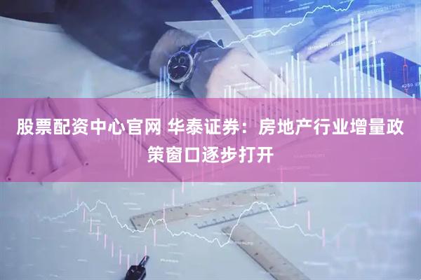股票配资中心官网 华泰证券：房地产行业增量政策窗口逐步打开
