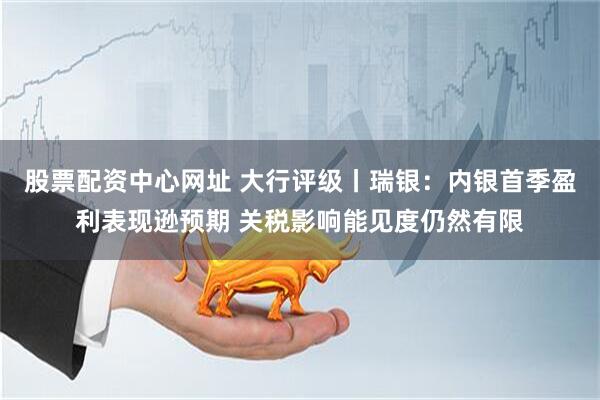 股票配资中心网址 大行评级丨瑞银：内银首季盈利表现逊预期 关税影响能见度仍然有限