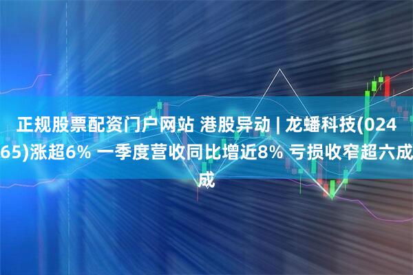 正规股票配资门户网站 港股异动 | 龙蟠科技(02465)涨超6% 一季度营收同比增近8% 亏损收窄超六成