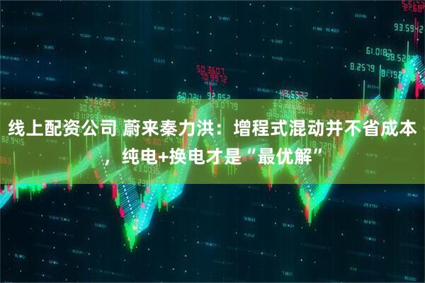 线上配资公司 蔚来秦力洪：增程式混动并不省成本，纯电+换电才是“最优解”