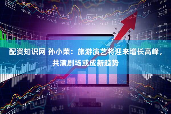 配资知识网 孙小荣：旅游演艺将迎来增长高峰，共演剧场或成新趋势