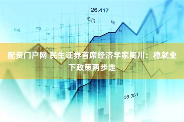 配资门户网 民生证券首席经济学家陶川：稳就业下政策两步走