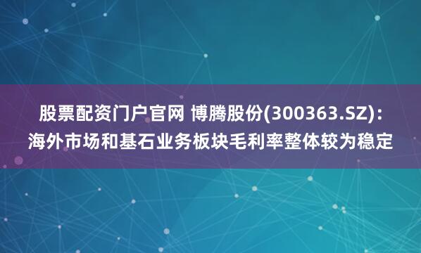 股票配资门户官网 博腾股份(300363.SZ)：海外市场和基石业务板块毛利率整体较为稳定