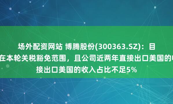 场外配资网站 博腾股份(300363.SZ)：目前公司的产品均在本轮关税豁免范围，且公司近两年直接出口美国的收入占比不足5%
