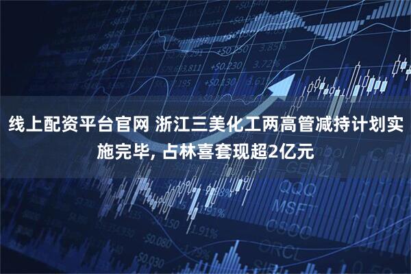 线上配资平台官网 浙江三美化工两高管减持计划实施完毕, 占林喜套现超2亿元