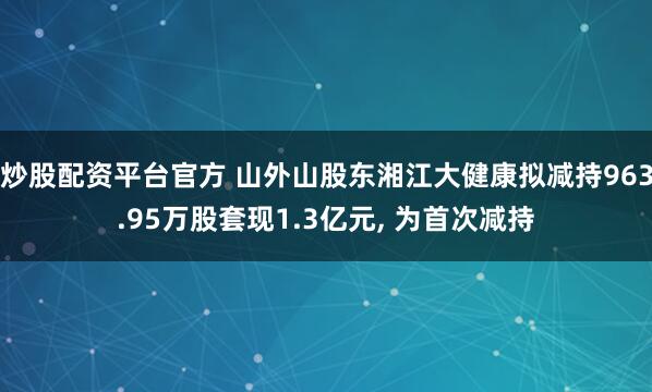 炒股配资平台官方 山外山股东湘江大健康拟减持963.95万股套现1.3亿元, 为首次减持