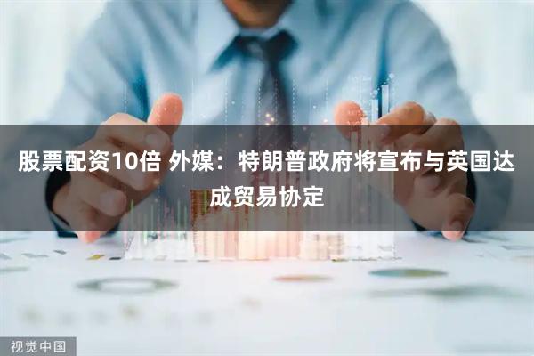 股票配资10倍 外媒：特朗普政府将宣布与英国达成贸易协定