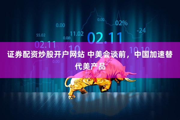证券配资炒股开户网站 中美会谈前，中国加速替代美产品