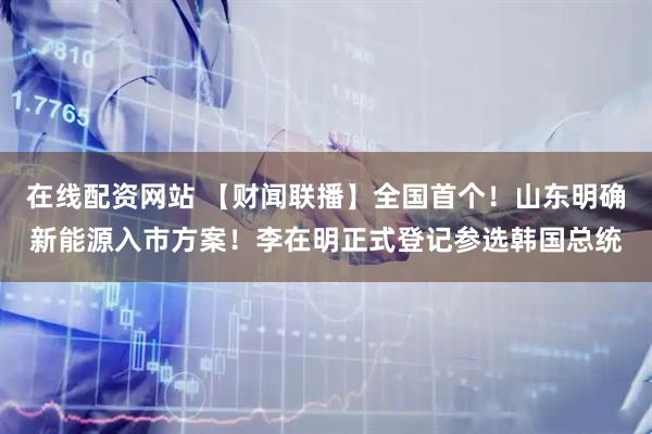 在线配资网站 【财闻联播】全国首个！山东明确新能源入市方案！李在明正式登记参选韩国总统