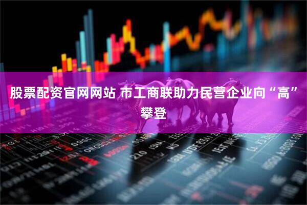 股票配资官网网站 市工商联助力民营企业向“高”攀登