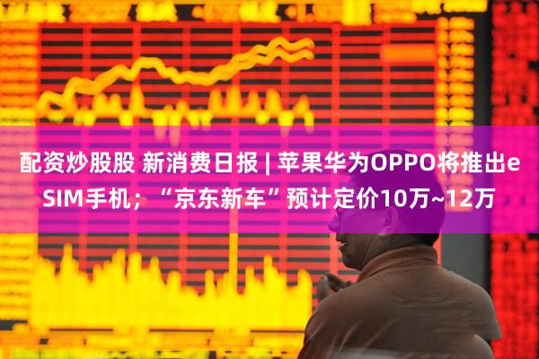 配资炒股股 新消费日报 | 苹果华为OPPO将推出eSIM手机；“京东新车”预计定价10万~12万