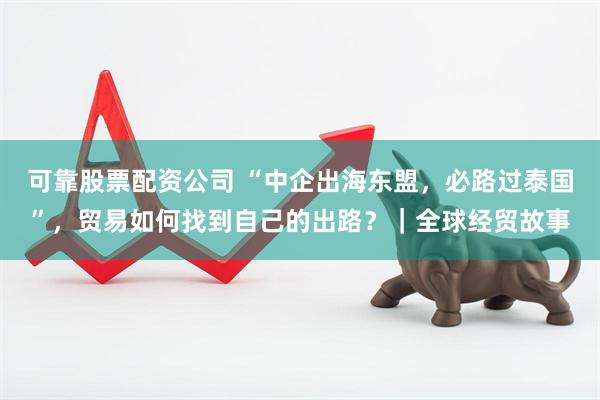可靠股票配资公司 “中企出海东盟，必路过泰国”，贸易如何找到自己的出路？｜全球经贸故事