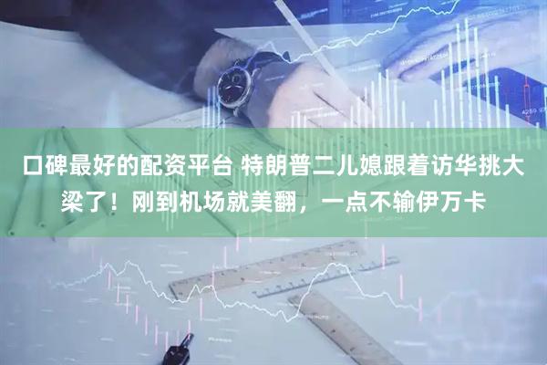 口碑最好的配资平台 特朗普二儿媳跟着访华挑大梁了！刚到机场就美翻，一点不输伊万卡