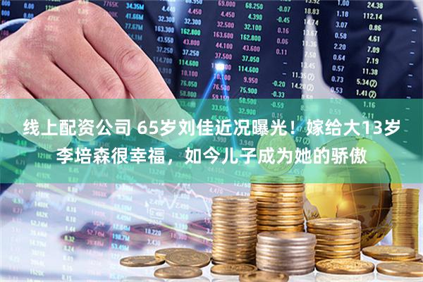 线上配资公司 65岁刘佳近况曝光！嫁给大13岁李培森很幸福，如今儿子成为她的骄傲