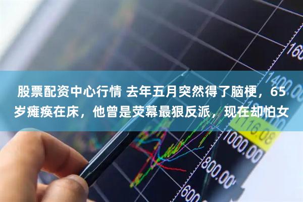 股票配资中心行情 去年五月突然得了脑梗，65岁瘫痪在床，他曾是荧幕最狠反派，现在却怕女