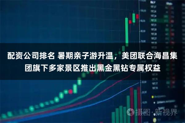 配资公司排名 暑期亲子游升温，美团联合海昌集团旗下多家景区推出黑金黑钻专属权益
