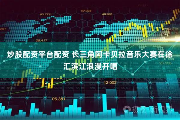 炒股配资平台配资 长三角阿卡贝拉音乐大赛在徐汇滨江浪漫开唱