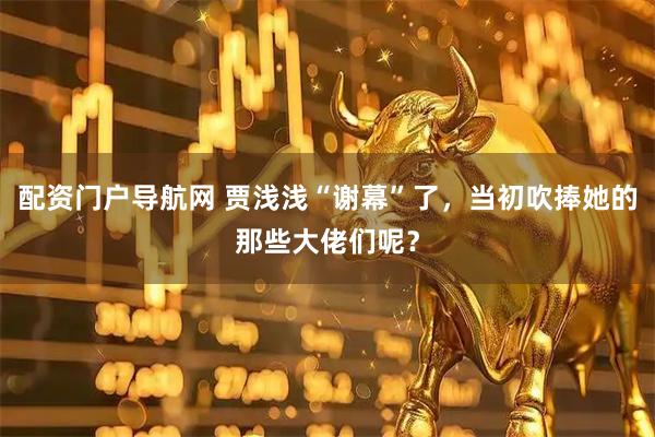 配资门户导航网 贾浅浅“谢幕”了，当初吹捧她的那些大佬们呢？