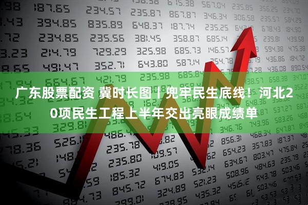 广东股票配资 冀时长图丨兜牢民生底线！河北20项民生工程上半年交出亮眼成绩单